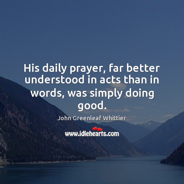 His daily prayer, far better understood in acts than in words, was simply doing good. John Greenleaf Whittier Picture Quote