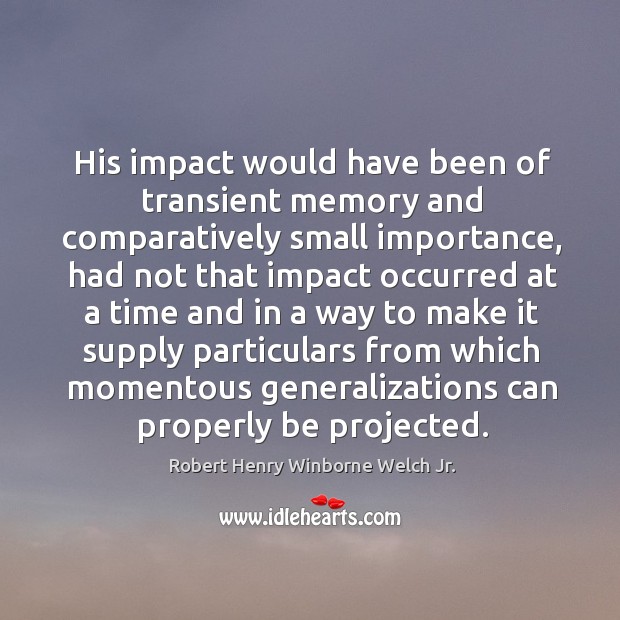 His impact would have been of transient memory and comparatively small importance Robert Henry Winborne Welch Jr. Picture Quote