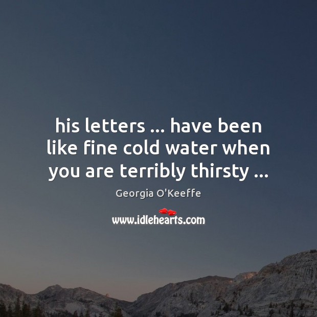 His letters … have been like fine cold water when you are terribly thirsty … Georgia O’Keeffe Picture Quote