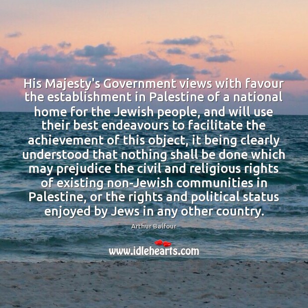 His Majesty’s Government views with favour the establishment in Palestine of a Arthur Balfour Picture Quote