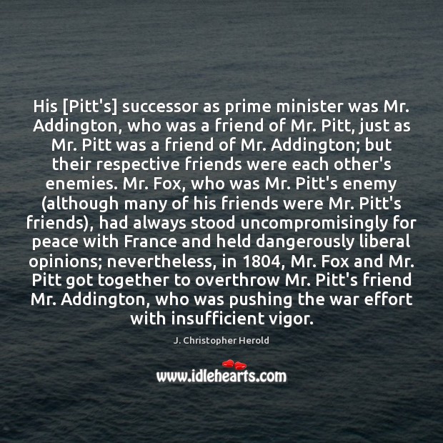 His [Pitt’s] successor as prime minister was Mr. Addington, who was a J. Christopher Herold Picture Quote