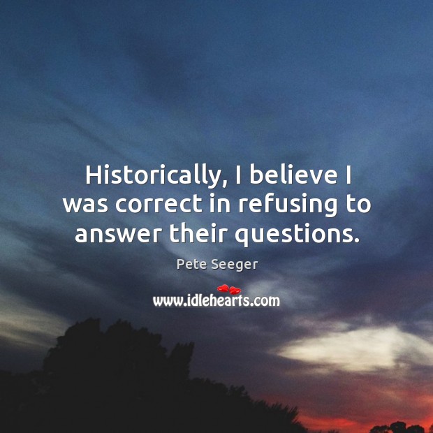 Historically, I believe I was correct in refusing to answer their questions. Pete Seeger Picture Quote