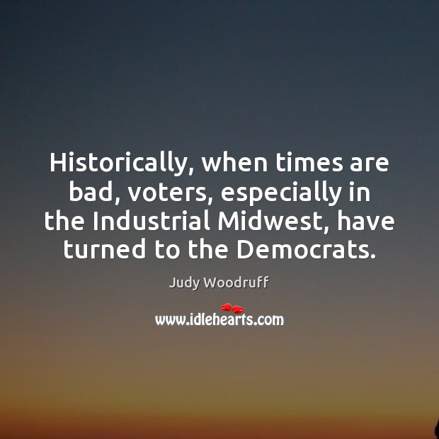 Historically, when times are bad, voters, especially in the Industrial Midwest, have Judy Woodruff Picture Quote