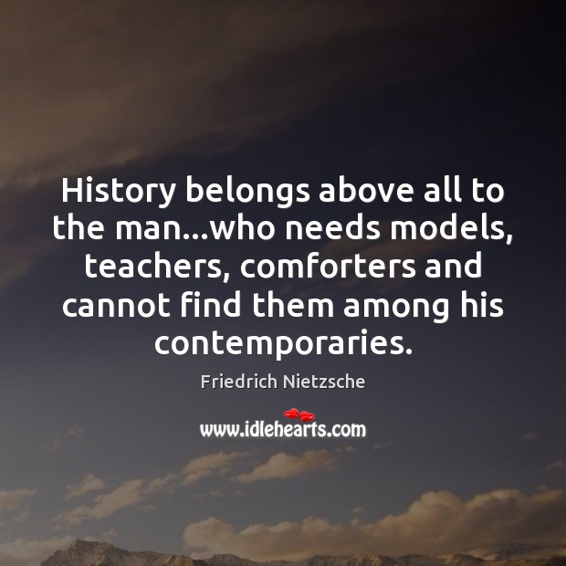History belongs above all to the man…who needs models, teachers, comforters 