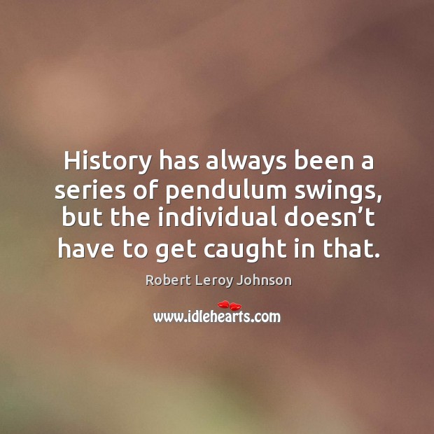 History has always been a series of pendulum swings, but the individual doesn’t have to get caught in that. Robert Leroy Johnson Picture Quote