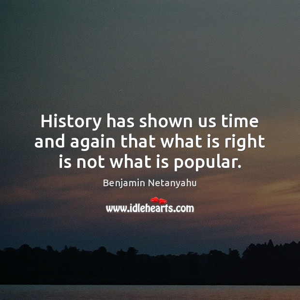 History has shown us time and again that what is right is not what is popular. Benjamin Netanyahu Picture Quote