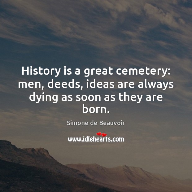 History is a great cemetery: men, deeds, ideas are always dying as soon as they are born. Simone de Beauvoir Picture Quote