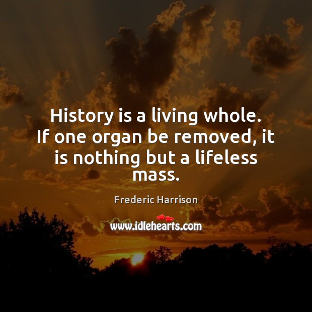 History is a living whole. If one organ be removed, it is nothing but a lifeless mass. History Quotes Image