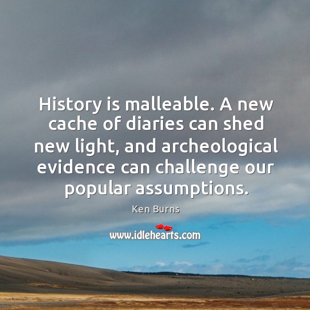 History is malleable. A new cache of diaries can shed new light, and archeological evidence can challenge our popular assumptions. Ken Burns Picture Quote