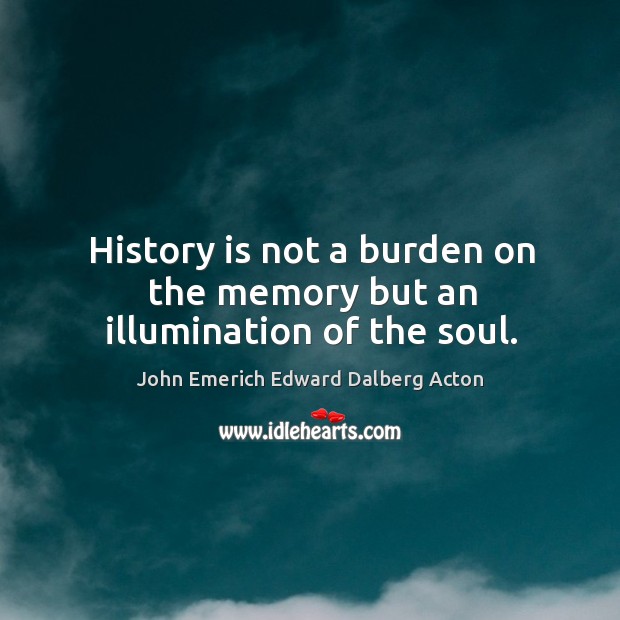History is not a burden on the memory but an illumination of the soul. John Emerich Edward Dalberg Acton Picture Quote