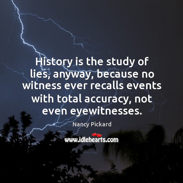 History is the study of lies, anyway, because no witness ever recalls events with total accuracy, not even eyewitnesses. Nancy Pickard Picture Quote
