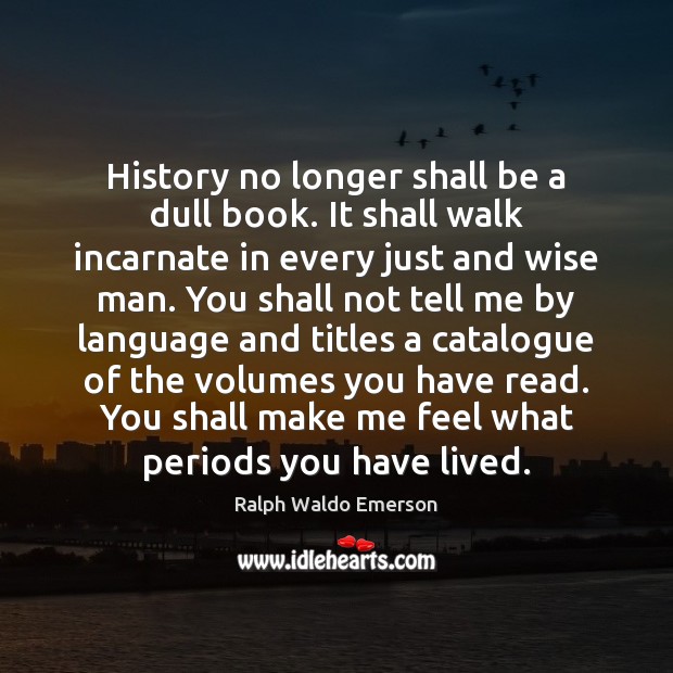 History no longer shall be a dull book. It shall walk incarnate 