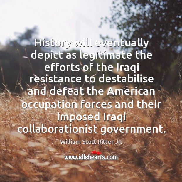 History will eventually depict as legitimate the efforts of the iraqi resistance to destabilise and defeat William Scott Ritter Jr. Picture Quote