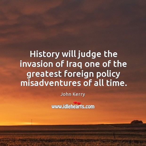 History will judge the invasion of iraq one of the greatest foreign policy misadventures of all time. John Kerry Picture Quote
