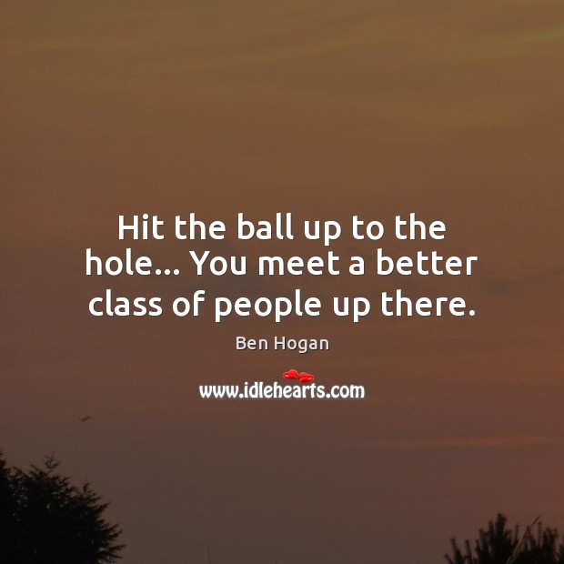 Hit the ball up to the hole… You meet a better class of people up there. Image