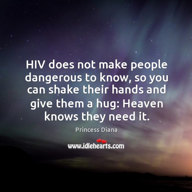 Hiv does not make people dangerous to know, so you can shake their hands and give them a hug: heaven knows they need it. Princess Diana Picture Quote