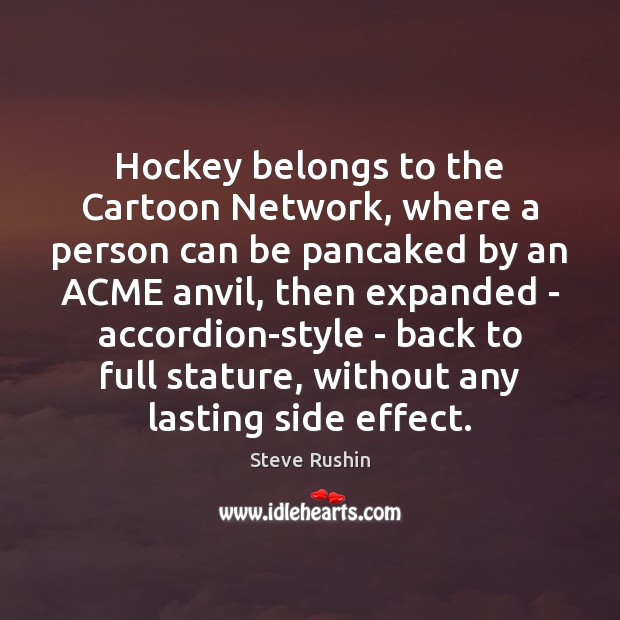 Hockey belongs to the Cartoon Network, where a person can be pancaked 