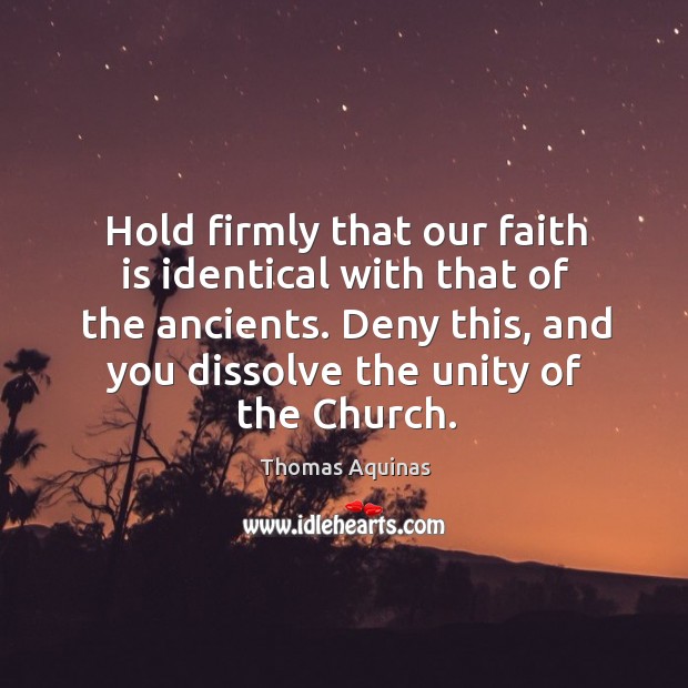Hold firmly that our faith is identical with that of the ancients. Deny this, and you dissolve the unity of the church. Thomas Aquinas Picture Quote