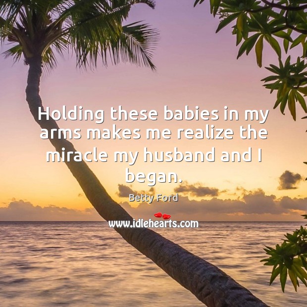 Holding these babies in my arms makes me realize the miracle my husband and I began. Betty Ford Picture Quote