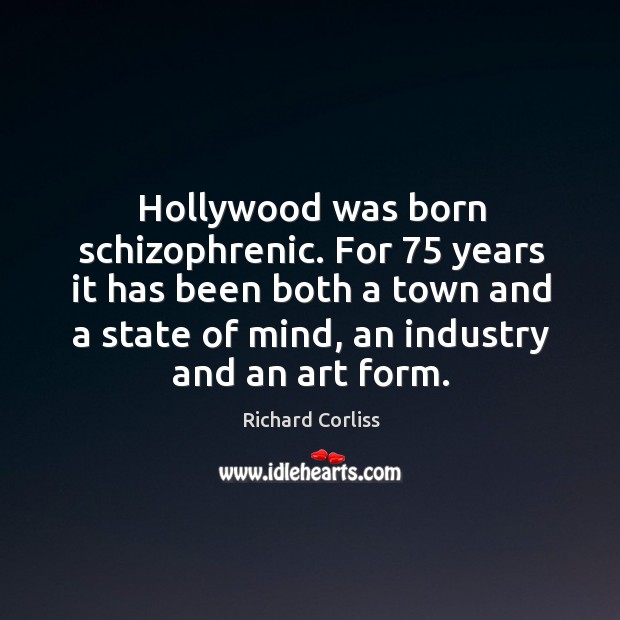 Hollywood was born schizophrenic. For 75 years it has been both a town and a state of mind, an industry and an art form. Richard Corliss Picture Quote