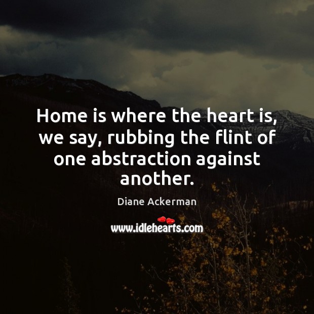 Home is where the heart is, we say, rubbing the flint of one abstraction against another. Diane Ackerman Picture Quote