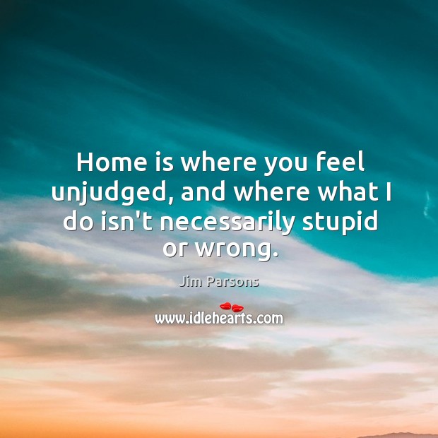Home is where you feel unjudged, and where what I do isn’t necessarily stupid or wrong. Image