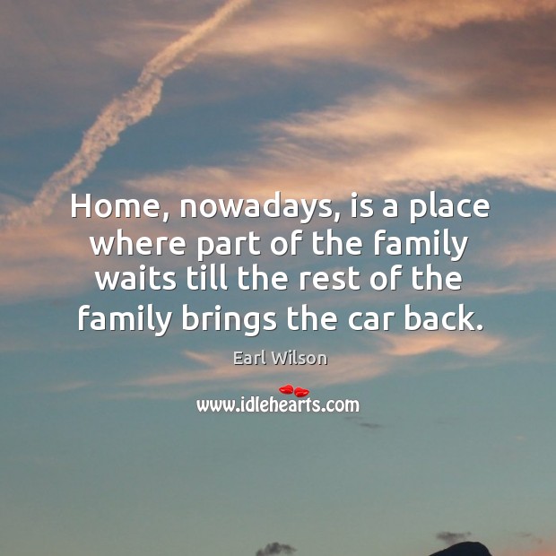 Home, nowadays, is a place where part of the family waits till the rest of the family brings the car back. Earl Wilson Picture Quote