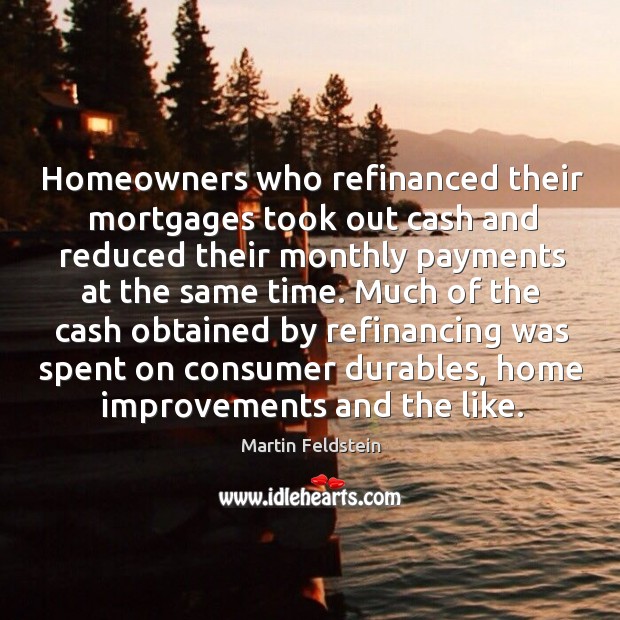 Homeowners who refinanced their mortgages took out cash and reduced their monthly payments at the same time. Martin Feldstein Picture Quote
