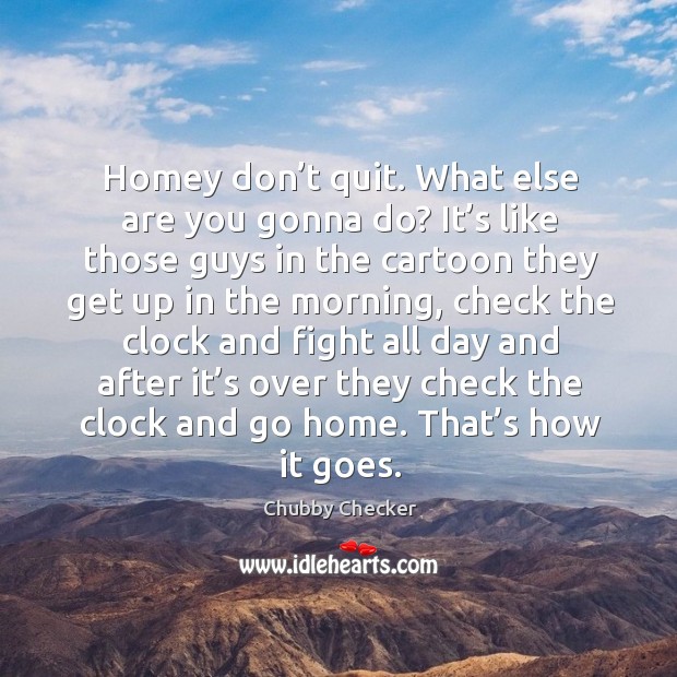 Homey don’t quit. What else are you gonna do? it’s like those guys in the cartoon Chubby Checker Picture Quote