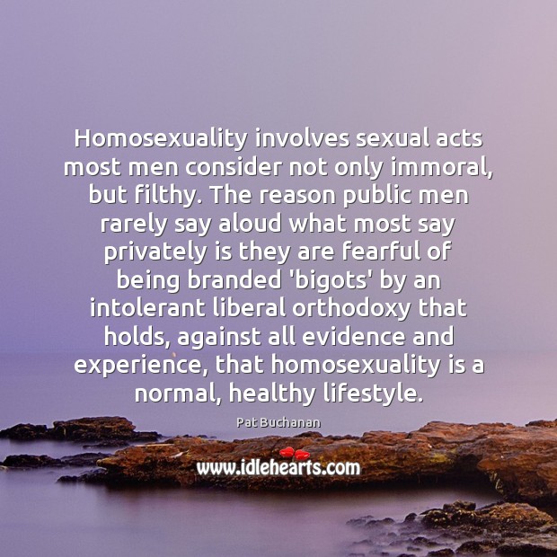 Homosexuality involves sexual acts most men consider not only immoral, but filthy. Pat Buchanan Picture Quote