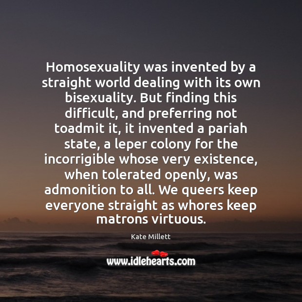 Homosexuality was invented by a straight world dealing with its own bisexuality. Kate Millett Picture Quote