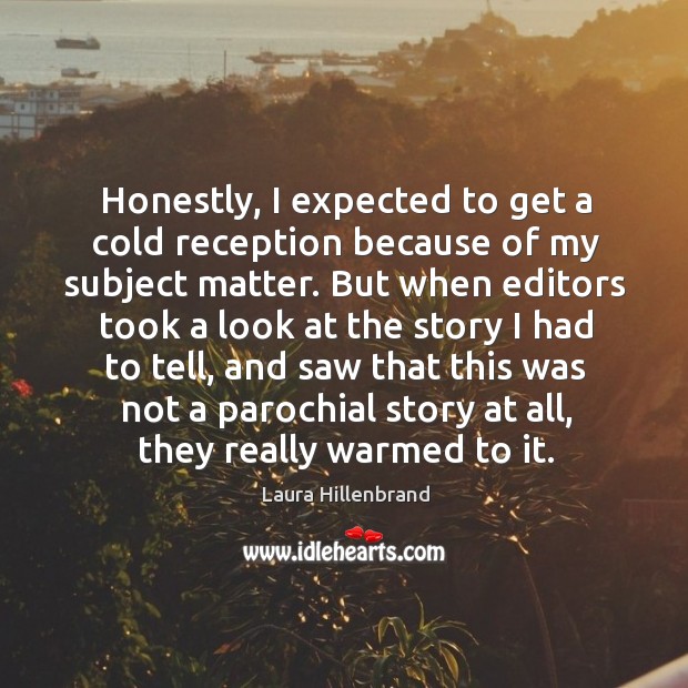 Honestly, I expected to get a cold reception because of my subject matter. Laura Hillenbrand Picture Quote