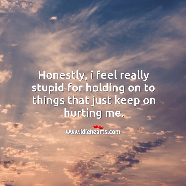 Honestly, I feel really stupid for holding on to things that just keep on hurting me. Image
