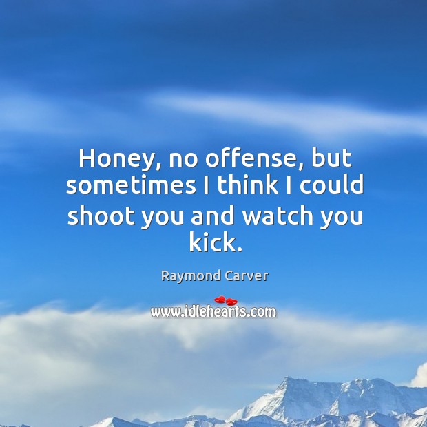 Honey, no offense, but sometimes I think I could shoot you and watch you kick. Raymond Carver Picture Quote