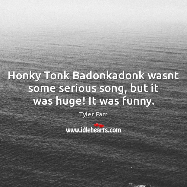 Honky Tonk Badonkadonk wasnt some serious song, but it was huge! It was funny. Tyler Farr Picture Quote