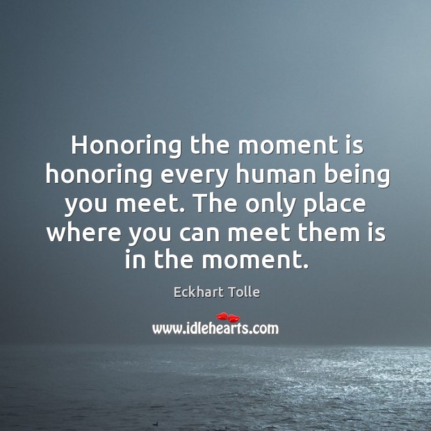 Honoring the moment is honoring every human being you meet. The only 