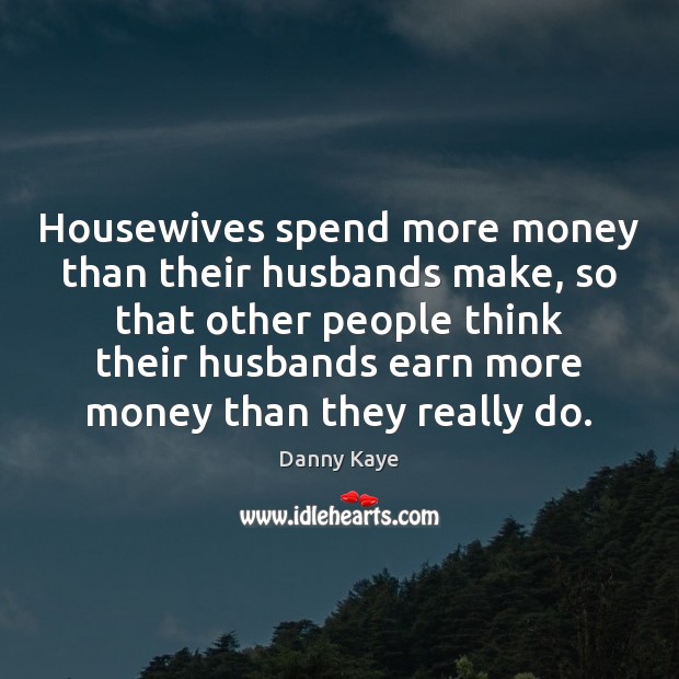 Housewives spend more money than their husbands make, so that other people 