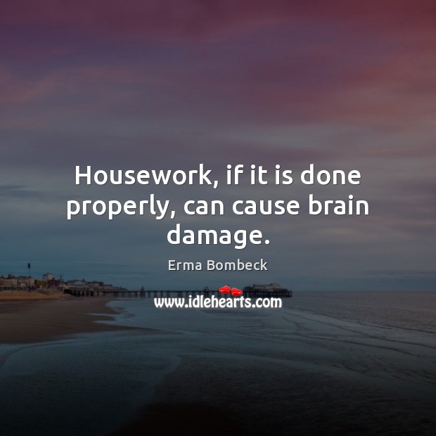 Housework, if it is done properly, can cause brain damage. 