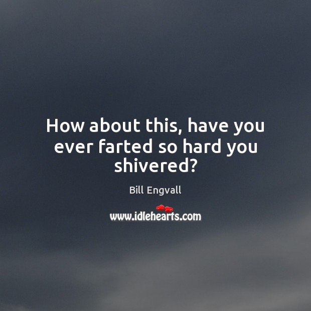 How about this, have you ever farted so hard you shivered? Image