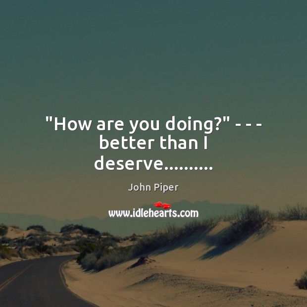 “How are you doing?” – – – better than I deserve………. John Piper Picture Quote
