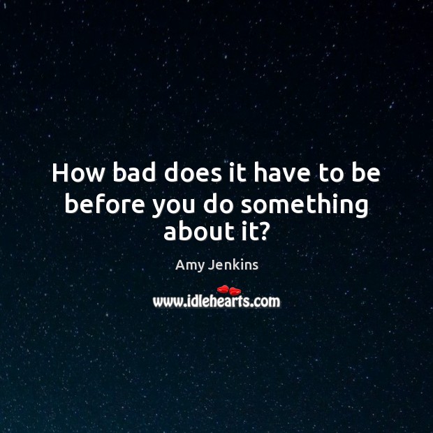 How bad does it have to be before you do something about it? Amy Jenkins Picture Quote