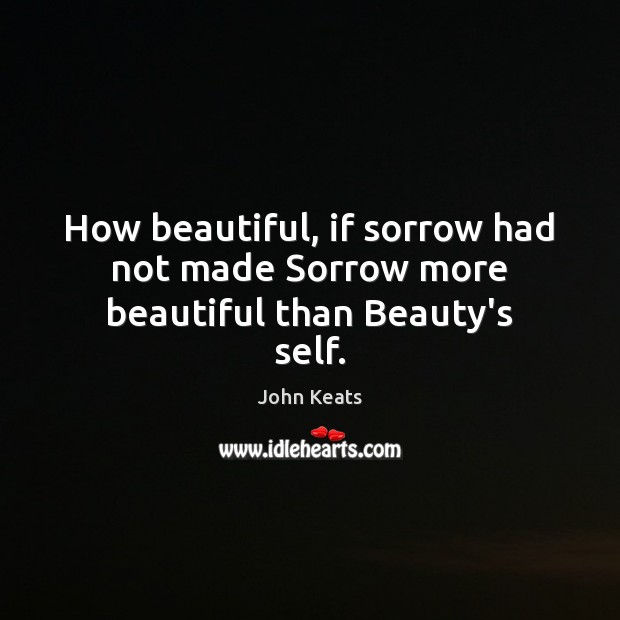 How beautiful, if sorrow had not made Sorrow more beautiful than Beauty’s self. John Keats Picture Quote