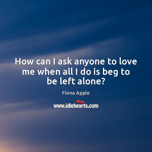 How can I ask anyone to love me when all I do is beg to be left alone? Fiona Apple Picture Quote