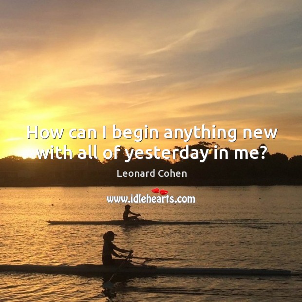 How can I begin anything new with all of yesterday in me? Leonard Cohen Picture Quote