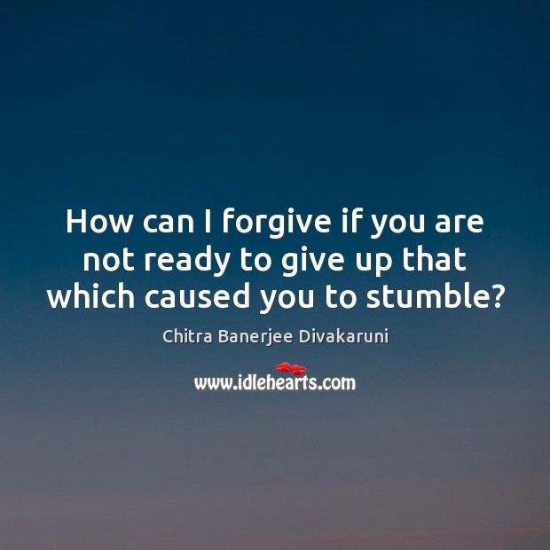How can I forgive if you are not ready to give up that which caused you to stumble? Chitra Banerjee Divakaruni Picture Quote