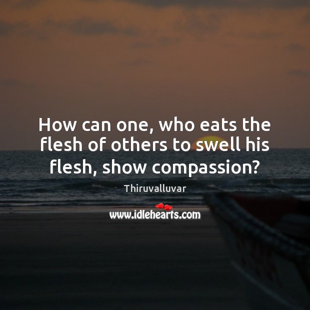 How can one, who eats the flesh of others to swell his flesh, show compassion? Thiruvalluvar Picture Quote