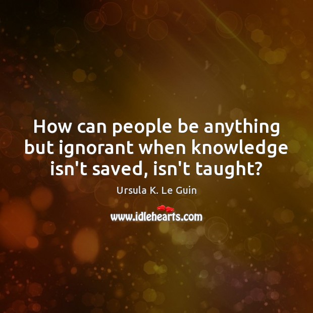 How can people be anything but ignorant when knowledge isn’t saved, isn’t taught? Image
