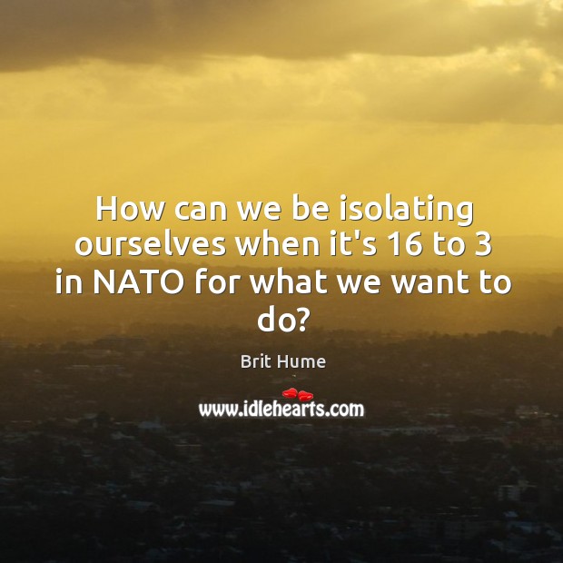 How can we be isolating ourselves when it’s 16 to 3 in NATO for what we want to do? Brit Hume Picture Quote