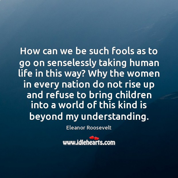 How can we be such fools as to go on senselessly taking 