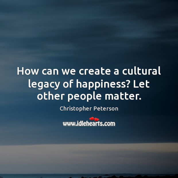 How can we create a cultural legacy of happiness? Let other people matter. Christopher Peterson Picture Quote